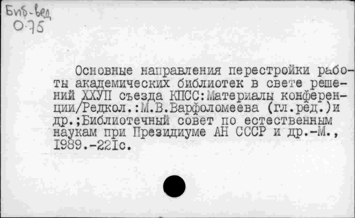 ﻿Основные направления перестройки рабо ты академических библиотек в свете решений ХХУП съезда КПСС:материалы конферен-ции/Редкол. :М.В.Варфоломеева (гл.ред.)и др.;Библиотечный совет по естественным наукам при Президиуме АН СССР и др.-М., 1989.-221с.